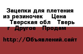 Зацепки для плетения из резиночек. › Цена ­ 10 - Тверская обл., Тверь г. Другое » Продам   